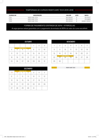 OUTUBRO
1 2 3
4 5 6 7 8 9 10
11 12 13 14 15 16 17
18 19 20 21 22 23 24
25 26 27 28 29 30 31
RIDER CARE TECH
NOVEMBRO
1 2 3 4 5 6 7
8 9 10 11 12 13 14
15 16 17 18 19 20 21
22 23 24 25 26 27 28
29 30
RIDER CARE TECH
DEZEMBRO
3029 1 2 3 4 5
6 7 8 9 10 11 12
13 14 15 16 17 18 19
20 21 22 23 24 25 26
27 28 29 30 31
RIDER CARE TECH
TEMPORADA DE CURSOS SBCU 2015-2016
RIDER CARE TECH
CURSO Nº DESCRIÇÃO VALOR QTD DATA
TC01 R$ 2,000.00 6 05-07/OUT
TC02 RIDER CARE TECH R$ 2,000.00 6 23-25/NOV
TC03 RIDER CARE TECH R$ 2,000.00 6 30/NOV -02/DEZ
TEMPORADA DE CURSOS RIDER CARE TECH 2015-2016
FORMA DE PAGAMENTO: ENTRADA DE 50% + 4 PARCELAS
A vaga apenas estará garantida com o pagamento da entrada de 50% do valor do curso escolhido
RIDER CARE TECH
SPE_Tabela SBCU Dealer Event 21x29.7.indd 3 8/10/15 4:31 PM
 