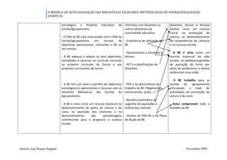 O MODELO DE AUTO-AVALIAÇÃO DAS BIBLIOTECAS ESCOLARES: METODOLOGIAS DE OPERACIONALIZAÇÃO
                   (PARTE II)

                             estratégica o Projecto        Educativo   da informais com Docentes ou         Docentes, Alunos e Pessoal
                             Escola/Agrupamento.                           outros elementos da              Auxiliar como um recurso
                                                                           comunidade educativa.            fulcral na promoção da
                             - O PAA da BE está relacionado com o PAA da                                    Leitura; no desenvolvimento
                             Escola/Agrupamento       em      termos   de - Estatísticas de utilização da   de competências de Literacia
                             objectivos operacionais, colocando a BE ao BE.                                 e no sucesso escolar.
                             seu serviço.
                                                                           - Questionários a Docentes e     - A BE é vista como um
                             - A BE adequa e adapta os seus objectivos, Alunos.                             recurso essencial da vida
                             actividades e recursos ao currículo nacional,                                  escolar, os pedidos/sugestões
                             ao projecto curricular de Escola e aos - PCT's e planificações de              de aquisição de livros por
                             projectos curriculares de turma.              Docentes.                        parte de professores e alunos
                                                                                                            evidenciam essa visão.

                                                                                                            - A BE trabalha para as
                             - A BE tem por base a partilha de objectivos - PDC e ou documentos de          escolas do agrupamento
                             estratégicos e operacionais e recursos com as trabalho da BE ( Regimentos,     articulando a nível de
                             restantes Bibliotecas das Escolas do memorandos, actas,…)                      actividades de promoção da
                             Agrupamento.                                                                   Leitura e do Livro.
                                                                           - Recolha sistemática de
                             - A BE é vista como um recurso essencial no sugestão de aquisições e         - Actas comprovam todo o
                             desenvolvimento do gosto da Leitura e do análise das mesmas.                 trabalho da BE.
                             Livro, na aquisição das Literacias e no
                             desenvolvimento       das       aprendizagens - Análise do PAA BE e do Plano
                             contribuindo para o progresso e sucesso de Acção da BE.
                             escolar.




António José Roque Salgado                                                                                             Novembro 2009
 
