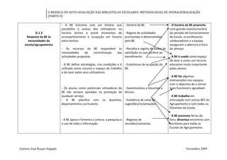 O MODELO DE AUTO-AVALIAÇÃO DAS BIBLIOTECAS ESCOLARES: METODOLOGIAS DE OPERACIONALIZAÇÃO
                   (PARTE II)

                             - A BE funciona com um horário que            - Horário da BE.                - O horário da BE preenche
                             possibilita o acesso dos utilizadores no                                      uma grande mancha horária
           D.1.3             horário lectivo e prevê momentos de           - Registo de actividades        do período de funcionamento
     Resposta da BE às       acompanhamento e ocupação em horário          promovidas e desenvolvidas      da Escola, os professores
      necessidades da        extra-lectivo.                                pela BE.                        colaboradores e a equipa
    escola/agrupamento                                                                                     asseguram a abertura à hora
                             - Os recursos da BE respondem às - Recolha e registo de dados de              do almoço.
                             necessidades     de    concretização das satisfação no que confere ao
                             actividades propostas.                   atendimento.                         - A BE é usada como espaço
                                                                                                           de lazer e como um recurso
                             - A BE define estratégias, cria condições e é - Estatísticas de ocupação da   educativo muito importante
                             utilizada como recurso e espaço de trabalho BE.                               pelos alunos.
                             e de lazer pelos seus utilizadores.
                                                                                                           - A BE faz algumas
                                                                                                           intervenções nos espaços
                                                                                                           com o objectivo de o tornar
                             - Os alunos como potenciais utilizadores da   - Questionários a Docentes e    mais funcional e agradável.
                             BE são sempre apoiados na prestação de        Alunos.
                             qualquer serviço.                                                             - A BE trabalha em
                             - A BE planifica com os docentes,             - Existência de caixa de        articulação com outras BES do
                             departamentos curriculares                    sugestões/reclamações.          Agrupamento e com todos os
                                                                                                           Docentes da Escola.

                                                                                                           - A BE promove feiras do
                             - A BE apoia e fomenta a Leitura, a pesquisa e - Registos de                  livro, dinamiza encontros com
                             o uso de toda a informação.                    reuniões/contactos.            escritores para todas as
                                                                                                           Escolas do Agrupamento.




António José Roque Salgado                                                                                             Novembro 2009
 