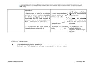 O MODELO DE AUTO-AVALIAÇÃO DAS BIBLIOTECAS ESCOLARES: METODOLOGIAS DE OPERACIONALIZAÇÃO
                   (PARTE II)

                             planificações.
                                                                                                       - A BE avalia os resultados e
                             - Os resultados da Avaliação são dados a - Excertos de documentação e     identifica os pontos fortes e
                             conhecer ao Conselho Executivo, aos órgãos relatórios relativos ao        os pontos fracos.
                             de decisão pedagógica e a toda a funcionamento da BE.
                             comunidade educativa para promover e                                      - O PA e o PAA contempla
                             valorizar o valor da BE realçando os pontos                               acções de melhoria em
                             fortes e alertando para os pontos fracos.                                 função da análise/avaliação
                                                                         - Registo de actas.           efectuada.

                             - A auto-avaliação da Escola integra os - Relatório de auto-avaliação da - Os resultados da auto-
                             resultados da auto-avaliação da BE      Escola.                          avaliação da BE foram
                                                                                                      integrados na auto-avaliação
                                                                                                      da Escola.




     Referências Bibliográficas

          Texto da sessão, disponibilizado na plataforma
            Modelo de Auto-Avaliação, Gabinete da Rede de Bibliotecas Escolares, Novembro de 2009




António José Roque Salgado                                                                                         Novembro 2009
 