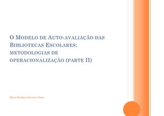 O M ODELO DE A UTO - AVALIAÇÃO DAS
B IBLIOTECAS E SCOLARES :
METODOLOGIAS DE
OPERACIONALIZAÇÃO ( PARTE         II)




Maria Bonifácia Ferreira Vieira
 