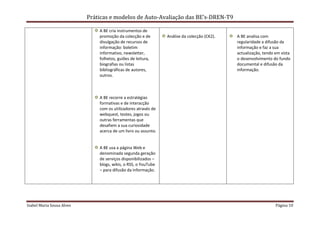 Práticas e modelos de Auto-Avaliação das BE’s-DREN-T9

                               A BE cria instrumentos de
                               promoção da colecção e de        Análise da colecção (CK2).   A BE analisa com
                               divulgação de recursos de                                     regularidade a difusão da
                               informação: boletim                                           informação e faz a sua
                               informativo, newsletter,                                      actualização, tendo em vista
                               folhetos, guiões de leitura,                                  o desenvolvimento do fundo
                               biografias ou listas                                          documental e difusão da
                               bibliográficas de autores,                                    informação.
                               outros.



                               A BE recorre a estratégias
                               formativas e de interacção
                               com os utilizadores através de
                               webquest, testes, jogos ou
                               outras ferramentas que
                               desafiem a sua curiosidade
                               acerca de um livro ou assunto.


                               A BE usa a página Web e
                               denominada segunda geração
                               de serviços disponibilizados –
                               blogs, wikis, o RSS, o YouTube
                               – para difusão da informação.




Isabel Maria Sousa Alves                                                                                         Página 10
 