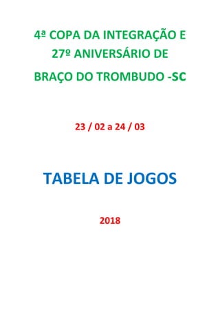 4ª COPA DA INTEGRAÇÃO E
27º ANIVERSÁRIO DE
BRAÇO DO TROMBUDO -sc
23 / 02 a 24 / 03
TABELA DE JOGOS
2018
 