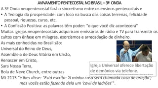 AVIVAMENTOPENTECOSTALNOBRASIL–3ª ONDA
A 3ª Onda neopentecostal fará o sincretismo entre os ensinos pentecostais e
• A Teologia da prosperidade: com foco na busca das coisas terrenas, felicidade
pessoal, riquezas, curas, etc.
• A Confissão Positiva: as palavras têm poder: “o que você diz acontecerá”
Muitas igrejas neopentecostais adquiriram emissoras de rádio e TV para transmitir os
cultos com ênfase em milagres, exorcismos e arrecadação de dinheiro.
As mais conhecidas no Brasil são:
Universal do Reino de Deus,
Assembleia de Deus Vitória em Cristo,
Renascer em Cristo,
Sara Nossa Terra,
Bola de Neve Church, entre outras
Mt 2113 “e lhes disse: "Está escrito: ‘A minha casa será chamada casa de oração’;
mas vocês estão fazendo dela um ‘covil de ladrões’".
Igreja Universal oferece libertação
de demônios via telefone.
http://ograndedialogo.blogspot.com/2014/09/igreja-universal-oferece-libertacao-de.html
 