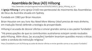 Assembleiade Deus (AD) Hillsong
http://www.bbc.com/portuguese/noticias/2016/02/160223_igreja_hillsong_sp_rm
A Igreja Hillsong é uma igreja Cristã neo-pentecostal do movimento das Assembleias
de Deus da Austrália situada em Sydney.
Fundada em 1983 por Brian Houston.
Brian Houston em seu livro You Need More Money (Você precisa de mais dinheiro,
em tradução literal) defende a teologia da prosperidade.
Hillsong é acusada de desviar ofertas e enviar grandes somas a seu pastor fundador:
“Há preocupações de que os contribuintes australianos estejam sendo roubados
pela Hillsong. Além disso, [as acusações] também levantam questões morais e éticas
sobre a conduta da instituição religiosa.”
https://vozdabahia.com.br/hillsong-acusada-de-desviar-ofertas-e-enviar-grandes-somas-a-seu-pastor-fundador/
 