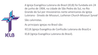A Igreja Evangélica Luterana do Brasil (IELB) foi fundada em 24
de junho de 1904, na cidade de São Pedro do Sul, no Rio
Grande do Sul por missionários norte-americanos da Igreja
Luterana - Sínodo de Missouri, Lutheran Church-Missouri Synod
São calvinistas.
As principais igrejas no Brasil são:
IECLB (Igreja Evangélica de Confissão Luterana do Brasil) e
IELB (Igreja Evangélica Luterana do Brasil).
 