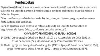 Pentecostais
O pentecostalismo é um movimento de renovação cristã que dá ênfase especial ao
Batismo no Espírito Santo e a manifestação de dons espirituais, especialmente o
falar em línguas.
O termo Pentecostal é derivado de Pentecostes, um termo grego que descreve a
festa judaica das semanas.
Para os cristãos, este evento se refere a descida do Espírito Santo sobre os
seguidores de Jesus Cristo, conforme descrito em Atos 2.
AVIVAMENTOPENTECOSTALNOBRASIL-3ONDAS
1ª Onda: Congregação Cristã do Brasil (1910) e a Assembleia de Deus (1911).
Essas denominações são chamadas de Pentecostais Clássicas.
2ª Onda: Igreja do Evangelho Quadrangular (1951), Igreja O Brasil para Cristo(1955),
Igreja Pentecostal Deus é Amor (1962), Igreja Cristã Maranata (1967).
 