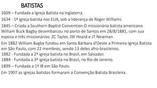 BATISTAS
1609 – Fundada a Igreja Batista na Inglaterra.
1634 - 1ª igreja batista nos EUA, sob a liderança de Roger Williams
1845 – Criada a Southern Baptist Convention O missionário batista americano
William Buck Bagby desembarcou no porto de Santos em 28/8/1881, com sua
esposa e três missionários: ZC Taylor, JW Heard e JT Newman .
Em 1882 William Bagby fundou em Santa Bárbara d'Oeste a Primeira Igreja Batista
em São Paulo, com 22 membros, sendo 13 deles afro-brasileiros.
1882 - Fundada a 2ª igreja batista no Brasil, em Salvador.
1884 - Fundada a 3ª igreja batista no Brasil, no Rio de Janeiro.
1899 – Fundada a 1ª IB em São Paulo.
Em 1907 as igrejas batistas formaram a Convenção Batista Brasileira.
 