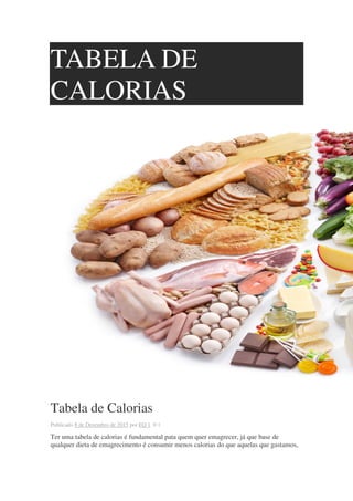 TABELA DE
CALORIAS
Tabela de Calorias
Publicado 8 de Dezembro de 2015 por EQ 1 0 1
Ter uma tabela de calorias é fundamental pata quem quer emagrecer, já que base de
qualquer dieta de emagrecimento é consumir menos calorias do que aquelas que gastamos,
 