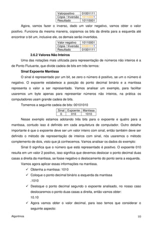 Valorpositivo    01001111
                                 Cópia / Inversão 10110001
                                 Resultado        10110001
       Agora, vamos fazer o inverso, dado um valor negativo, vamos obter o valor
positivo. Funciona da mesma maneira, copiamos os bits da direita para a esquerda até
encontrar o bit um, inclusive ele, os demais serão invertidos.
                                 Valor negativo   10110001
                                 Cópia / Inversão 01001111
                                 Resultado        01001111
             2.6.2 Valores Não Inteiros
       Uma das notações mais utilizada para representação de números não inteiros é a
de Ponto Flutuante, que divide cadeia de bits em três termos:
       Sinal Expoente Mantissa
       O sinal é representado por um bit, se zero o número é positivo, se um o número é
negativo. O expoente estabelece a posição do ponto decimal binário e a mantissa
representa o valor a ser representado. Vamos analisar um exemplo, para facilitar
usaremos um byte apenas para representar números não inteiros, na prática os
computadores usam grande cadeia de bits.
       Tomemos a seguinte cadeia de bits: 00101010
                                 Sinal Expoente Mantissa
                                   0     010     1010
       Nesse exemplo estamos adotando três bits para o expoente e quatro para a
mantissa, contudo isso é definido em cada arquitetura de computador. Outro detalhe
importante é que o expoente deve ser um valor inteiro com sinal, então também deve ser
definido o método de representação de inteiros com sinal, nós usaremos o método
complemento de dois, visto que já conhecemos. Vamos analisar os dados do exemplo:
       Sinal 0 significa que o número que está representado é positivo. O expoente 010
resulta em um valor 2 positivo, isso significa que devemos deslocar o ponto decimal duas
casas a direita da mantissa, se fosse negativo o deslocamento do ponto seria a esquerda.
       Vamos agora aplicar essas informações na mantissa.
             Obtenha a mantissa: 1010
             Coloque o ponto decimal binário a esquerda da mantissa
             .1010
             Desloque o ponto decimal segundo o expoente analisado, no nosso caso
             deslocaremos o ponto duas casas a direita, então vamos obter:
             10.10
             Agora vamos obter o valor decimal, para isso temos que considerar o
             seguinte aspecto:

Algoritmos                                                                            10
 
