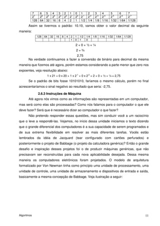 7   6  5  4  3 2 1 0 1       2   3   4   5   6   7
             27  26 25 24 23 22 21 20 2-1 2-2 2-3 2-4 2-5 2-6 2-7
             128 64 32 16 8 4 2 1 1/2 1/4 1/8 1/16 1/32 1/64 1/128
       Assim se tivermos o padrão: 10.10, vamos obter o valor decimal da seguinte
maneira:
               128   64   32   16   8   4   2   1   1/2   1/4   1/8   1/16   1/32   1/64   1/128
                                            1   0   1     0
                                                2+0+½+¼
                                                2+¾
                                     2,75
       Na verdade continuamos a fazer a conversão de binário para decimal da mesma
maneira que fizemos até agora, porém estamos considerando a parte menor que zero nos
expoentes, veja resolução abaixo:
                      1 x 21 + 0 x 20 + 1 x 2-1 + 0 x 2-2 = 2 + 0 + ½ + ¼ = 2,75
       Se o padrão de bits fosse 10101010, faríamos o mesmo cálculo, porém no final
acrescentaríamos o sinal negativo ao resultado que seria: -2,75.

                2.6.3 Instruções de Máquina
       Até agora nós vimos como as informações são representadas em um computador,
mas será como elas são processadas? Como nós falamos para o computador o que ele
deve fazer? Será que é necessário dizer ao computador o que fazer?
       Não pretendo responder essas questões, mas sim conduzir você a um raciocínio
que o leve a respondê-las. Vejamos, no início dessa unidade iniciamos o texto dizendo
que o grande diferencial dos computadores é a sua capacidade de serem programados e
de sua extrema flexibilidade em resolver as mais diferentes tarefas. Vocês estão
lembrados da idéia de Jacquard (tear configurado com cartões perfurados) e
posteriormente o projeto de Babbage (o projeto da calculadora genérica)? Então o grande
desafio e inspiração desses projetos foi o de produzir máquinas genéricas, que não
precisavam ser reconstruídas para cada nova aplicabilidade desejada. Dessa mesma
maneira os computadores eletrônicos foram projetados. O modelo de arquitetura
formalizado por Von Newman tinha como princípio uma unidade de processamento, uma
unidade de controle, uma unidade de armazenamento e dispositivos de entrada e saída,
basicamente a mesma concepção de Babbage. Veja ilustração a seguir:




Algoritmos                                                                                         11
 