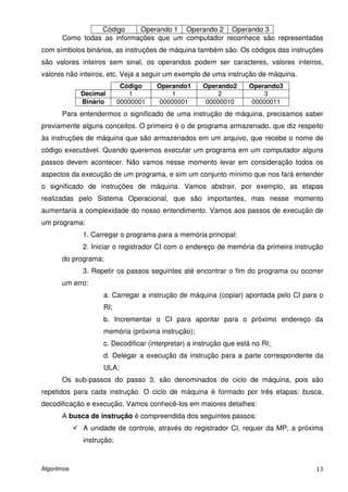 Código     Operando 1 Operando 2 Operando 3
       Como todas as informações que um computador reconhece são representadas
com símbolos binários, as instruções de máquina também são. Os códigos das instruções
são valores inteiros sem sinal, os operandos podem ser caracteres, valores inteiros,
valores não inteiros, etc. Veja a seguir um exemplo de uma instrução de máquina.
                           Código    Operando1      Operando2      Operando3
             Decimal         1            1              2              3
             Binário      00000001    00000001       00000010       00000011
       Para entendermos o significado de uma instrução de máquina, precisamos saber
previamente alguns conceitos. O primeiro é o de programa armazenado, que diz respeito
às instruções de máquina que são armazenados em um arquivo, que recebe o nome de
código executável. Quando queremos executar um programa em um computador alguns
passos devem acontecer. Não vamos nesse momento levar em consideração todos os
aspectos da execução de um programa, e sim um conjunto mínimo que nos fará entender
o significado de instruções de máquina. Vamos abstrair, por exemplo, as etapas
realizadas pelo Sistema Operacional, que são importantes, mas nesse momento
aumentaria a complexidade do nosso entendimento. Vamos aos passos de execução de
um programa:
             1. Carregar o programa para a memória principal;
             2. Iniciar o registrador CI com o endereço de memória da primeira instrução
       do programa;
             3. Repetir os passos seguintes até encontrar o fim do programa ou ocorrer
       um erro:
                   a. Carregar a instrução de máquina (copiar) apontada pelo CI para o
                   RI;
                   b. Incrementar o CI para apontar para o próximo endereço da
                   memória (próxima instrução);
                   c. Decodificar (interpretar) a instrução que está no RI;
                   d. Delegar a execução da instrução para a parte correspondente da
                   ULA;
       Os sub-passos do passo 3, são denominados de ciclo de máquina, pois são
repetidos para cada instrução. O ciclo de máquina é formado por três etapas: busca,
decodificação e execução. Vamos conhecê-los em maiores detalhes:
       A busca de instrução é compreendida dos seguintes passos:
             A unidade de controle, através do registrador CI, requer da MP, a próxima
             instrução;



Algoritmos                                                                           13
 