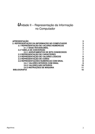 Unidade II – Representação da Informação
                           no Computador



       APRESENTAÇÃO                                         3
       2. REPRESENTAÇÃO DA INFORMAÇÃO NO COMPUTADOR         3
             2.1 REPRESENTAÇÃO DE VALORES NUMÉRICOS         3
                   2.1.1 BASE HEXADECIMAL                   5
             2.2 TABELA DE CONVERSÃO                        7
                   2.2.1 AGRUPAMENTOS DE BITS CONHECIDOS    7
             2.3 REPRESENTAÇÃO DE CARACTERES                7
             2.4 REPRESENTAÇÃO DE VALORES LÓGICOS           8
             2.5 REPRESENTAÇÃO DE CORES                     8
             2.6 REPRESENTAÇÕES NUMÉRICAS COM SINAL         8
                   2.6.1 VALORES INTEIROS COM SINAL         9
                   2.6.2 VALORES NÃO INTEIROS              10
                   2.6.3 INSTRUÇÕES DE MÁQUINA             11
       BIBLIOGRAFIA                                        16




Algoritmos                                                  2
 