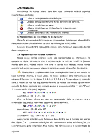 APRESENTAÇÃO
       Utilizaremos os ícones abaixo para que você facilmente localize aspectos
importantes do conteúdo:
                  Utilizado para apresentar uma definição.
                  Utilizado para apresentar uma dúvida pertinente ao contexto.
                  Utilizado para indicar um aviso.
                  Utilizado para indicar um ponto crítico ou problema a ser
                  considerado.
                  Utilizado para indicar uma referência na Internet.

       2. Representação da Informação no Computador
       Como foi apresentado anteriormente, os computadores digitais usam a base binária
na representação e processamento de todas as informações manipuladas.
       Entender a base binária nos ajudará entender como funcionam as principais tarefas
de um computador.

       2.1 Representação de Valores Numéricos
       Nessa seção iremos entender como são representadas as informações no
computador digital. Iniciaremos com a representação de valores numéricos (valores
inteiros sem sinal, valores inteiros com sinal e valores não inteiros), depois vamos
conhecer outras representações, tais como: caracteres, cores e instruções de máquina.

             Para facilitar a compreensão da base binária primeiro faremos uma revisão na
base numérica decimal, a base usada no nosso cotidiano para representação de
números. É formada por 10 dígitos: 0, 1, 2, 3, 4, 5, 6, 7, 8 e 9. Por ser a base do nosso dia
a dia, a maioria de nós nos esquecemos de como os valores são obtidos a partir de um
conjunto de dígitos decimais, por exemplo, porque a junção dos dígitos “1” com “0” com
“0” formam o valor 100 (cem). Vejamos:
              100 = 1²0¹0º = 1 x 10² + 0 x 10¹ + 0 x 10º
       Assim temos: 100 + 0 + 0 = 100
       Obs: os índices iniciam em zero na extremidade direita e crescem para a
extremidade esquerda; o valor dez é decorrente da base decimal.
              123 = 1²2¹3º = 1 x 10² + 2 x 10¹ + 3 x 10º
       Assim temos: 100 + 20 + 3 = 123
              1235 = 1³2²3¹5º = 1 x 10³ + 2 x 10² + 3 x 10¹ + 5 x 10º
       Assim temos: 1000 + 200 + 30 + 5 = 1235
       Agora vamos entender como funciona a base binária que é formada por apenas
dois dígitos: 0 e 1, com esses dois dígitos são representadas todas as informações que
são manipuladas pelo computador. Para facilitar nós iremos analisar a representação de

Algoritmos                                                                                 3
 