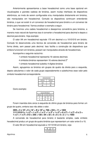 Anteriormente apresentamos a base hexadecimal como uma base opcional em
visualizações e grandes cadeias de binários, assim muitas interfaces de dispositivos
eletrônicos, ao invés de serem configurados e/ou manipulados diretamente em binários,
são manipulados em hexadecimal. Contudo os dispositivos continuam entendendo
binários, o que vai existir é um conversor de hexadecimal para binário e um conversor de
binário para hexadecimal. Vamos analisar o exemplo a seguir.
       Se tivermos uma cadeia hexadecimal e desejarmos convertê-la para binários, a
maneira mais natural de fazermos isso é converter o hexadecimal para decimal e depois o
decimal para binário. Veja exemplo:
       O valor AA em hexadecimal equivale 170 em decimal e a 10101010 em binário.
Contudo foi desenvolvida uma técnica de conversão de hexadecimal para binário de
forma direta, sem passar pelo decimal. Isso facilita a construção de dispositivos que
embora funcionem em binários, possam ser manipulados através de hexadecimais.
       Acompanhe o seguinte raciocínio:
             1 símbolo hexadecimal representa 16 valores decimais
             4 símbolos binários representam 16 valores decimal 24
             1 símbolo hexadecimal substitui 4 dígitos binários
       Assim, agrupamos os binários em grupos de quatro da direita para a esquerda,
depois calculamos o valor de cada grupo separadamente e substituímos esse valor pelo
símbolo hexadecimal correspondente.




       Outro exemplo:




       Foram inseridos dois zeros à esquerda do último grupo de binários para formar um
grupo de quatro, embora isso não afete o valor.
       3EB = 3 x 162 + E x 161 + B x 160 => 768 + 224 + 11 = 1003
       1111101011= 1 x 29 + 1 x 28 + 1 x 27 + 1 x 26 + 1 x 25 + 0 x 24 + 1 x 23 + 0 x 2 +
                                                                                      2


       1 x 21 + 1 x 20 = 512 + 256 + 128 + 64 + 32 + 0 + 8 + 0 + 2 + 1 = 1003
       A conversão de hexadecimal para binário é bastante simples, cada símbolo
hexadecimal produz um grupo de quatro binários que representam um valor entre 0 e 15.
       O valor B4 em hexadecimal equivale a 10110100 em binário, veja:



Algoritmos                                                                                  6
 