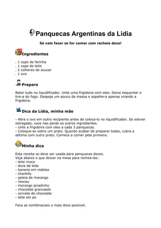 Panquecas Argentinas da Lidia
                   Só vale fazer se for comer com recheio doce!


        Ingredientes

.   1   copo de farinha
.   1   copo de leite
.   2   colheres de acucar
.   1   ovo


        Preparo

Bater tudo no liquidificador. Unte uma frigideira com oleo. Deixe esquentar e
tire-a do fogo. Despeje um pouco da massa e espalhe-a apenas virando a
frigideira.


        Dica da Lidia, minha mãe

- Abra o ovo em outro recipiente antes de coloca-lo no liquidificador. Se estiver
estragado, voce nao perde os outros ingredientes.
- Unte a frigideira com oleo a cada 3 panquecas.
- Coloque-as sobre um prato. Quando acabar de preparar todas, cubra a
œltima com outro prato. Comece a comer pela primeira.


        Minha dica

Esta receita so deve ser usada para panquecas doces.
Veja abaixo o que deixar na mesa para rechea-las:
- leite moca
- doce de leite
- banana em rodelas
- chantilly
- geleia de morango
- nescau
- morango picadinho
- chocolate granulado
- sorvete de chocolate
- leite em po

Faca as combinacoes o mais doce possivel.
 