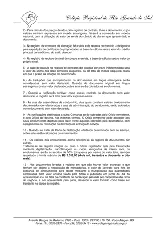 2 - Para cálculo dos preços devidos pelo registro de contrato, título e documento, cujos
valores venham expressos em moeda estrangeira, far-se-á a conversão em moeda
nacional, com a utilização do valor de venda do câmbio do dia em que apresentado o
documento.

3 - No registro de contratos de alienação fiduciária e de reserva de domínio - obrigatório
para expedição de certificado de propriedade - a base de cálculo será o valor do crédito
principal concedido ou do saldo devedor.

4 - No registro de recibos de sinal de compra e venda, a base de cálculo será o valor do
próprio sinal.

5 - A base de cálculo no registro de contratos de locação por prazo indeterminado será
o valor da soma dos doze primeiros alugueres, ou do total de meses naqueles casos
em que o prazo da locação for determinado.

6 - As traduções que acompanharem os documentos em língua estrangeira serão
consideradas sem valor declarado. Quando do documento original em língua
estrangeira constar valor declarado, sobre este serão cobrados os emolumentos.

7 - Quando a notificação contiver, como anexo, contrato ou documento com valor
declarado, o registro será feito pelo valor expresso nesta.

8 - As atas de assembléias de condomínio, das quais constem valores devidamente
discriminados correlacionados a atos da administração do condomínio, serão cobrados
como documento com valor declarado.

9 - As notificações destinadas a outra Comarca serão cobradas pelo Ofício remetente,
e pelo Ofício de destino, nos mesmos termos. O Ofício remetente pode acrescer aos
seus emolumentos depósito para fazer frente àqueles cobrados pelo destinatário, com
o pagamento ou restituição da diferença na entrega do serviço.

10 - Quando se tratar de Carta de Notificação ofertando determinado bem ou serviço,
sobre este serão calculados os emolumentos.

11 - Os valores dos emolumentos acima referem-se ao registro de documentos por
extrato.
Tratando-se de registro integral ou, caso o oficial registrador opte pela transcrição
mediante digitalização, microfilmagem ou cópia xerográfica de inteiro teor, os
emolumentos serão acrescidos de 50% (cinquenta por cento) do valor total, sempre
respeitado o limite máximo de R$ 2.358,00 (dois mil, trezentos e cinquenta e oito
reais).

12 - Nos documentos levados a registro em que não houver valor expresso e que
tenham por objeto a negociação de mercadorias, o valor do contrato para fins de
cobrança de emolumentos será obtido mediante a multiplicação das quantidades
contratadas pelo valor unitário fixado pela bolsa e publicado em jornal do dia da
apresentação ou, na falta do constante de declaração passada por cooperativa do ramo
do negócio, a ser apresentada pela parte, devendo o valor tomado como base ser
transcrito no corpo do registro.




    Avenida Borges de Medeiros, 2105 – Conj. 1303 - CEP 90.110-150 - Porto Alegre - RS
         Fone: (51) 3226-2976 - Fax: (51) 3228-3412 - www.colegioregistralrs.org.br
 