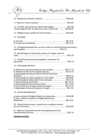 10 - Registro de chancela mecânica ............................................... R$ 23,80

11- Busca em livros e arquivos ......................................................... R$ 5,50

12 - Certidão, além da busca, pela primeira página .......................... R$ 5,80
−demais páginas 50% do valor acima, até o máximo de ...............R$ 282,50

13 - Diligência para a prática de serviço externo.. ......................... .R$ 23,80

14 - Condução:

a) até 5 km....................................................................................... R$ 10,70
b) a cada 5 km excedentes.............................................................. R$ 10,70

15 - Processamento eletrônico, por ato, exceto em reconhecimentos de firmas e
autenticações....................................................................... R$ 3,10

16 - Microfilmagem de documento avulso, por imagem, além do
custo .................................................................................................. R$ 5,70

17 - Conferência de documentos públicos, via internet, por
documento.......................................................................................... R$ 3,10

18 - Certificação eletrônica:

a) Registro de assinatura eletrônica, por semestre ....................... R$ 171,70
b) Reconhecimento de firma digital impressa.................................. R$ 10,70
c) Autenticação de cópia de documento com assinatura
eletrônica ......................................................................................... R$ 46,10
d) Autenticação de cópia expedida em meio digital......................... R$ 30,60
e) Autenticação de cópias eletrônicas impressas............................ R$ 10,70
f) Reconhecimento de servidor...................................................... R$ 116,70
g) Autenticação de fonte de documentos ...................................... R$ 116,70
h) Reconhecimento de página eletrônica segura .......................... R$ 116,70
i) Digitalização de documentação por imagem.................................. R$ 1,00

19 - Central de testamentos:

a) pela remessa ao Colégio Notarial, por testamento...................... R$ 23,80
b) valor a cobrar e recolher ao Colégio Notarial, por
testamento ...................................................................................... R$ 47,20

20 - Preenchimento de guia, requerimento e qualquer ato para
uso fora do serviço .......................................................................... R$ 23,80

21 - Abertura e preenchimento de ficha-padrão para fins de
reconhecimento de firma ................................................................... R$ 3,10

OBSERVACÕES:




     Avenida Borges de Medeiros, 2105 – Conj. 1303 - CEP 90.110-150 - Porto Alegre - RS
          Fone: (51) 3226-2976 - Fax: (51) 3228-3412 - www.colegioregistralrs.org.br
 