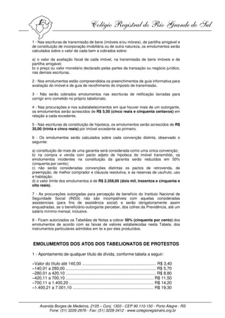 1 - Nas escrituras de transmissão de bens (imóveis e/ou móveis), de partilha amigável e
de constituição de incorporação imobiliária ou de outra natureza, os emolumentos serão
calculados sobre o valor de cada bem e cobrados sobre:

a) o valor da avaliação fiscal de cada imóvel, na transmissão de bens imóveis e de
partilha amigável;
b) o preço ou valor monetário declarado pelas partes da transação ou negócio jurídico,
nas demais escrituras.

2 - Nos emolumentos estão compreendidos os preenchimentos de guia informativa para
avaliação do imóvel e de guia de recolhimento do imposto de transmissão.

3 - Não serão cobrados emolumentos nas escrituras de retificação lavradas para
corrigir erro cometido no próprio tabelionato.

4 - Nas procurações e nos substabelecimentos em que houver mais de um outorgante,
os emolumentos serão acrescidos de R$ 5,50 (cinco reais e cinquenta centavos) em
relação a cada excedente.

5 - Nas escrituras de constituição de hipoteca, os emolumentos serão acrescidos de R$
35,00 (trinta e cinco reais) por imóvel excedente ao primeiro.

6 - Os emolumentos serão calculados sobre cada convenção distinta, observado o
seguinte:

a) constituição de mais de uma garantia será considerada como uma única convenção;
b) na compra e venda com pacto adjeto de hipoteca do imóvel transmitido, os
emolumentos incidentes na constituição da garantia serão reduzidos em 50%
(cinquenta por cento);
c) não serão consideradas convenções distintas os pactos de retrovenda, de
preempção, de melhor comprador e cláusula resolutiva, e as reservas de usufruto, uso
e habitação;
d) o valor limite dos emolumentos é de R$ 2.358,00 (dois mil, trezentos e cinquenta e
oito reais).

7 - As procurações outorgadas para percepção de benefício do Instituto Nacional de
Seguridade Social (INSS) não são incompatíveis com aquelas consideradas
assistenciais (para fins de assistência social) e serão obrigatoriamente assim
enquadradas, se o beneficiário-outorgante perceber, dos cofres da Previdência, até um
salário mínimo mensal, inclusive.

8 - Ficam autorizados os Tabeliães de Notas a cobrar 50% (cinquenta por cento) dos
emolumentos de acordo com as faixas de valores estabelecidas nesta Tabela, dos
instrumentos particulares admitidos em lei e por eles produzidos.



EMOLUMENTOS DOS ATOS DOS TABELIONATOS DE PROTESTOS

1 - Apontamento de qualquer título de dívida, conforme tabela a seguir:

−Valor do título até 140,00 ................................................................ R$ 3,40
−140,01 a 280,00 .............................................................................. R$ 5,70
−280,01 a 420,10 .............................................................................. R$ 8,80
−420,11 a 700,10 ............................................................................ R$ 11,50
−700,11 a 1.400,20 ......................................................................... R$ 14,20
−1.400,21 a 7.001,10 ...................................................................... R$ 19,30



     Avenida Borges de Medeiros, 2105 – Conj. 1303 - CEP 90.110-150 - Porto Alegre - RS
          Fone: (51) 3226-2976 - Fax: (51) 3228-3412 - www.colegioregistralrs.org.br
 