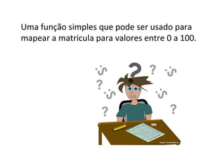 Tabelas de espalhamento (Hash)
●

●

●

●

●

Hash é uma generalização da noção mais simples de um arranjo comum,
sendo uma estrutura de dados do tipo dicionário.
Dicionários são estruturas especializadas em prover as operações de
inserir, pesquisar e remover.
A idéia central do Hash é utilizar uma função, aplicada sobre parte da
informação (chave), para retornar o índice onde a informação deve ou
deveria estar armazenada.
Esta função que mapeia a chave para um índice de um arranjo é chamada
de Função de Hashing.
A estrutura de dados Hash é comumente chamada de Tabela Hash.

 