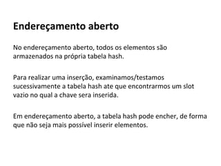 Endereçamento aberto
Algoritmo de inserção
● Usa a função hash para calcular o endereço
● Caso esteja ocupado, procure um local vazio.
● Se der uma volta completa, significa que esta cheia
Algoritmo de busca
● Usa a função hash para calcular o endereço
● Enquanto nao achar o valor procurado e nem um
espaço vazio.
● Se der uma volta completa, significa que o valor não
está lá.

 
