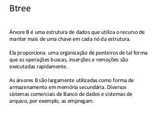 Btree
Árvore B é uma estrutura de dados que utiliza o recurso de
manter mais de uma chave em cada nó da estrutura.
Ela proporciona uma organização de ponteiros de tal forma
que as operações buscas, inserções e remoções são
executadas rapidamente.
As árvores B são largamente utilizadas como forma de
armazenamento em memória secundária. Diversos
sistemas comerciais de Banco de dados e sistemas de
arquivo, por exemplo, as empregam.

 