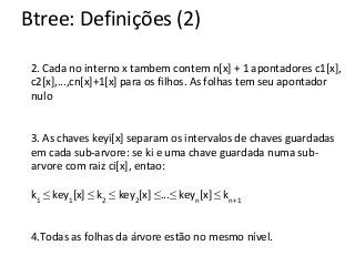Btree: Definições (2)
2. Cada no interno x tambem contem n[x] + 1 apontadores c1[x],
c2[x],...,cn[x]+1[x] para os filhos. As folhas tem seu apontador
nulo

3. As chaves keyi[x] separam os intervalos de chaves guardadas
em cada sub-arvore: se ki e uma chave guardada numa subarvore com raiz ci[x], entao:
k1 ≤ key1[x] ≤ k2 ≤ key2[x] ≤...≤ keyn[x] ≤ kn+1
4.Todas as folhas da árvore estão no mesmo nível.
Baseado no livro do Cormem

 