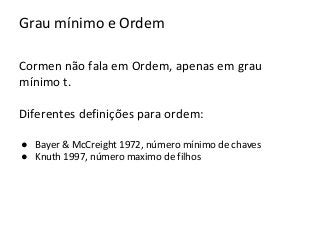 Grau mínimo e Ordem
Cormen não fala em Ordem, apenas em grau
mínimo t.
Diferentes definições para ordem:
● Bayer & McCreight 1972, número mínimo de chaves
● Knuth 1997, número maximo de filhos

 