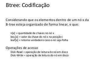 Btree: Codificação
Considerando que os elementos dentro de um nó x da
B-tree esteja organizado de forma linear, e que:
n[x] = quantidade de chaves no nó x
keyi[x] = valor da chave do nó x na posição i
leaf[x] = retorna verdadeiro caso o nó seja folha

Operações de acesso
Disk-Read = operação de leitura do nó em disco
Disk-Write = operação de leitura do nó em disco

 