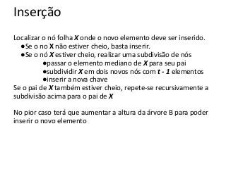 Inserção
Localizar o nó folha X onde o novo elemento deve ser inserido.
●Se o no X não estiver cheio, basta inserir.
●Se o nó X estiver cheio, realizar uma subdivisão de nós
●passar o elemento mediano de X para seu pai
●subdividir X em dois novos nós com t - 1 elementos
●inserir a nova chave
Se o pai de X também estiver cheio, repete-se recursivamente a
subdivisão acima para o pai de X
No pior caso terá que aumentar a altura da árvore B para poder
inserir o novo elemento

 