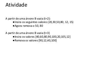 Atividade
A partir de uma árvore B vazia (t=2):
●Insira os seguintes valores (20,30,50,80, 12, 15)
●Agora remova o 50, 80
A partir de uma árvore B vazia (t=3)
●Insira os valores [40,60,80,90,100,20,105,12]
●Remova os valores [90,12,40,100]

 