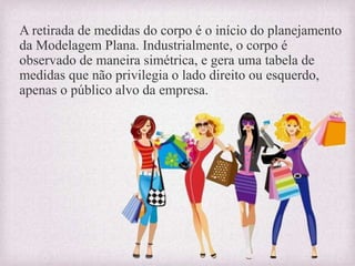 A retirada de medidas do corpo é o início do planejamento
da Modelagem Plana. Industrialmente, o corpo é
observado de maneira simétrica, e gera uma tabela de
medidas que não privilegia o lado direito ou esquerdo,
apenas o público alvo da empresa.
 