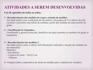 ATIVIDADES A SEREM DESENVOLVIDAS
Uso de apostila em todas as aulas.
1 - Reconhecimento das medidas do corpo e tomada de medidas.
Atividade prática com a utilização da fita métrica. Em grupos de 4 os alunos deverão
construir e preencher uma tabela de medidas a partir das medidas de cada membro do
grupo.
2 – Classificação de Tamanhos.
Consultando a apostila fornecida, identificar em quais tamanho os membros do grupo se
enquadram.
3 – Reconhecimento das medidas 2.
Atividade prática onde os alunos individualmente realizarão o traçado das medidas em
um manequim.
Materiais:
- Fita métrica,
- 5 metros de cetim – Fita 0,5 cm
- Alfinetes
4 - Pesquisa sobre a importância da tabela de medidas para a indústria do vestuário.
 