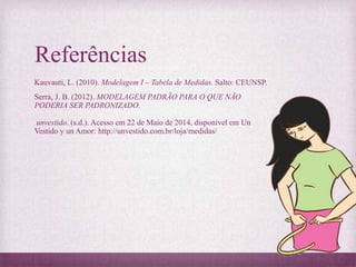 Referências
Kauvauti, L. (2010). Modelagem I – Tabela de Medidas. Salto: CEUNSP.
Serra, J. B. (2012). MODELAGEM PADRÃO PARA O QUE NÃO
PODERIA SER PADRONIZADO.
unvestido. (s.d.). Acesso em 22 de Maio de 2014, disponível em Un
Vestido y un Amor: http://unvestido.com.br/loja/medidas/
 