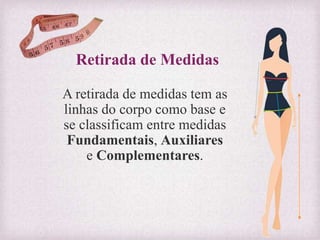 Retirada de Medidas
A retirada de medidas tem as
linhas do corpo como base e
se classificam entre medidas
Fundamentais, Auxiliares
e Complementares.
 