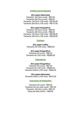 Cartões personalizados

       (Em papel diplomata)
  Tamanho 10x15cm (unid) - R$3,00
  Tamanho 20x15cm (unid) - R$4,00
Tamanho 10x15cm (100 unid) - R$150,00
Tamanho 20x15cm (100 unid) - R$177,00

       (Em papel fotográfico)
  Tamanho 10x15cm (unid) - R$5,00
  Tamanho 20x15cm (unid) - R$6,00
Tamanho 10x15cm (100 unid) - R$198,00
Tamanho 20x15cm (100 unid) - R$238,00

              Cartazes

         (Em papel sulfite)
   Tamanho A4 (100 unid) - R$60,00

      (Em papel fotográfico)
    Tamanho A4 (unid) - R$5,00
  Tamanho A4 (100 unid) - R$268,00

            Calendários

      (Em papel fotográfico)
    Tamanho A4 (unid) - R$7,00
  Tamanho A4 (100 unid) - R$268,00
 Tamanho 9x5cm (100 unid) - R$20,00

      (Em papel diplomata)
 Tamanho 9x5cm (100 unid) - R$15,00

      Impressão de fotografias

    Tamanho A4 (unid) - R$5,00
 Tamanho A4 com arte (unid) - R$7,00
  Tamanho 10x15cm (unid) - R$2,70
   Dúzia de fotos 3x4cm - R$5,00
 
