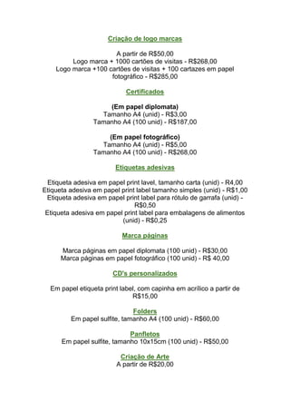Criação de logo marcas

                       A partir de R$50,00
         Logo marca + 1000 cartões de visitas - R$268,00
    Logo marca +100 cartões de visitas + 100 cartazes em papel
                     fotográfico - R$285,00

                            Certificados

                     (Em papel diplomata)
                   Tamanho A4 (unid) - R$3,00
                 Tamanho A4 (100 unid) - R$187,00

                     (Em papel fotográfico)
                   Tamanho A4 (unid) - R$5,00
                 Tamanho A4 (100 unid) - R$268,00

                        Etiquetas adesivas

  Etiqueta adesiva em papel print lavel, tamanho carta (unid) - R4,00
Etiqueta adesiva em papel print label tamanho simples (unid) - R$1,00
 Etiqueta adesiva em papel print label para rótulo de garrafa (unid) -
                               R$0,50
 Etiqueta adesiva em papel print label para embalagens de alimentos
                          (unid) - R$0,25

                           Marca páginas

      Marca páginas em papel diplomata (100 unid) - R$30,00
      Marca páginas em papel fotográfico (100 unid) - R$ 40,00

                       CD's personalizados

  Em papel etiqueta print label, com capinha em acrílico a partir de
                              R$15,00

                              Folders
         Em papel sulfite, tamanho A4 (100 unid) - R$60,00

                             Panfletos
      Em papel sulfite, tamanho 10x15cm (100 unid) - R$50,00

                          Criação de Arte
                         A partir de R$20,00
 