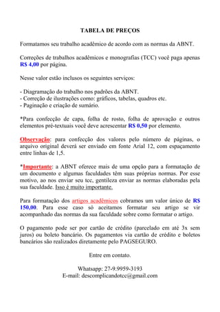 TABELA DE PREÇOS
Formatamos seu trabalho acadêmico de acordo com as normas da ABNT.
Correções de trabalhos acadêmicos e monografias (TCC) você paga apenas
R$ 4,00 por página.
Nesse valor estão inclusos os seguintes serviços:
- Diagramação do trabalho nos padrões da ABNT.
- Correção de ilustrações como: gráficos, tabelas, quadros etc.
- Paginação e criação de sumário.
*Para confecção de capa, folha de rosto, folha de aprovação e outros
elementos pré-textuais você deve acrescentar R$ 0,50 por elemento.
Observação: para confecção dos valores pelo número de páginas, o
arquivo original deverá ser enviado em fonte Arial 12, com espaçamento
entre linhas de 1,5.
*Importante: a ABNT oferece mais de uma opção para a formatação de
um documento e algumas faculdades têm suas próprias normas. Por esse
motivo, ao nos enviar seu tcc, gentileza enviar as normas elaboradas pela
sua faculdade. Isso é muito importante.
Para formatação dos artigos acadêmicos cobramos um valor único de R$
150,00. Para esse caso só aceitamos formatar seu artigo se vir
acompanhado das normas da sua faculdade sobre como formatar o artigo.
O pagamento pode ser por cartão de crédito (parcelado em até 3x sem
juros) ou boleto bancário. Os pagamentos via cartão de crédito e boletos
bancários são realizados diretamente pelo PAGSEGURO.
Entre em contato.
Whatsapp: 27-9.9959-3193
E-mail: descomplicandotcc@gmail.com
 