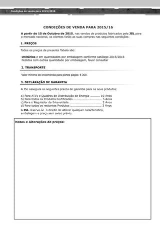 Notas e Alterações de preços:
A partir de 15 de Outubro de 2015, nas vendas de produtos fabricados pela JSL para
o mercado nacional, os clientes farão as suas compras nas seguintes condições:
1. PREÇOS
Todos os preços da presente Tabela são:
3. DECLARAÇÃO DE GARANTIA
A JSL assegura os seguintes prazos de garantia para os seus produtos:
CONDIÇÕES DE VENDA PARA 2015/16
a) Para ATI’s e Quadros de Distribuição de Energia .......... 10 Anos
b) Para todos os Produtos Certificados ............................. 5 Anos
c) Para o Regulador de Intensidade ................................. 2 Anos
d) Para todos os restantes Produtos ................................ 3 Anos
A JSL reserva-se o direito de alterar qualquer característica,
embalagem e preço sem aviso prévio.
Unitários e em quantidades por embalagem conforme catálogo 2015/2016
Pedidos com outras quantidade por embalagem, favor consultar
2. TRANSPORTE
Condições de venda para 2015/2016
 