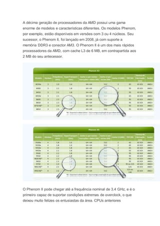 A décima geração de processadores da AMD possui uma gama
enorme de modelos e características diferentes. Os modelos Phenom,
por exemplo, estão disponíveis em versões com 3 ou 4 núcleos. Seu
sucessor, o Phenom II, foi lançado em 2008, já com suporte a
memória DDR3 e conector AM3. O Phenom II é um dos mais rápidos
processadores da AMD, com cache L3 de 6 MB, em contrapartida aos
2 MB do seu antecessor.
O Phenom II pode chegar até a frequência nominal de 3.4 GHz, e é o
primeiro capaz de suportar condições extremas de overclock, o que
deixou muito felizes os entusiastas da área. CPUs anteriores
 