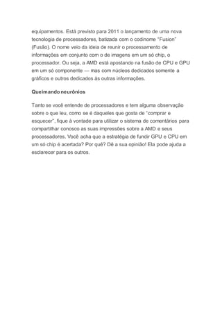 equipamentos. Está previsto para 2011 o lançamento de uma nova
tecnologia de processadores, batizada com o codinome “Fusion”
(Fusão). O nome veio da ideia de reunir o processamento de
informações em conjunto com o de imagens em um só chip, o
processador. Ou seja, a AMD está apostando na fusão de CPU e GPU
em um só componente — mas com núcleos dedicados somente a
gráficos e outros dedicados às outras informações.
Queimando neurônios
Tanto se você entende de processadores e tem alguma observação
sobre o que leu, como se é daqueles que gosta de “comprar e
esquecer”, fique à vontade para utilizar o sistema de comentários para
compartilhar conosco as suas impressões sobre a AMD e seus
processadores. Você acha que a estratégia de fundir GPU e CPU em
um só chip é acertada? Por quê? Dê a sua opinião! Ela pode ajuda a
esclarecer para os outros.
 