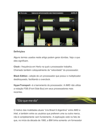 Definições
Alguns termos usados neste artigo podem gerar dúvidas. Veja o que
eles significam.
Clock - frequência em Hertz na qual o processador trabalha.
Chamado também coloquialmente de "velocidade" do processador.
Black Edition - edição de um processador que possui o multiplicador
desbloqueado, facilitando o overclock.
HyperTransport - é o barramento do processador. A AMD não utiliza
a notação FSB (Front Side Bus) em seus processadores mais
recentes.
O motivo das rivalidades atuais “à la Brasil X Argentina” entre AMD e
Intel, e também entre os usuários que preferem uma ou outra marca,
não é completamente sem fundamento. A explicação está no fato de
que, no início da década de 1980, a IBM tinha somente um fornecedor
 