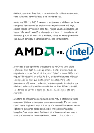 de chips, que era a Intel. Isso ia de encontro às políticas da empresa,
e fez com que a IBM cobrasse uma atitude da Intel.
Assim, em 1982, a AMD firmou um contrato com a Intel para se tornar
a segunda fornecedora de chips licenciada para a IBM. Até hoje,
apesar de não conhecerem esse fato, muitos usuários discutem aos
tapas, defendendo a AMD e afirmando que seus processadores são
melhores que os da Intel. Por outro lado, os fãs da Intel argumentam
que a AMD começou à sombra da Intel, e lá permanecerá.
A verdade é que o primeiro processador da AMD era uma cópia
perfeita do Intel 8080 (tecnologia anterior à x86), criado através de
engenharia reversa. Era só o início das “cópias”, já que a AMD, como
segunda fornecedora de chips da IBM, faria processadores idênticos
aos modelos da Intel que ainda seriam lançados. Para cada
processador x86 lançado pela Intel, um correspondente idêntico era
fabricado pela AMD: o Am286 era idêntico ao Intel 80286; o Am386
era idêntico ao 80386, e assim por diante, mas somente até certo
momento.
A história da briga (briga de verdade) entre AMD e Intel durou vários
anos, com direito a processos e quebras de contrato. Porém, nosso
intuito neste artigo é mostrar a você os processadores da AMD, desde
o primeiro, passando pelos atuais, e por fim os que ainda serão
lançados. A empresa já era fabricante de chips antes de começar a
fazer processadores, mas como nosso foco é o cérebro do PC,
 