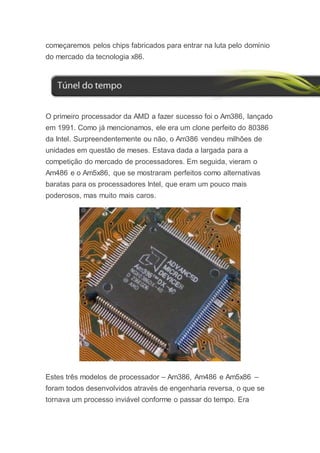 começaremos pelos chips fabricados para entrar na luta pelo domínio
do mercado da tecnologia x86.
O primeiro processador da AMD a fazer sucesso foi o Am386, lançado
em 1991. Como já mencionamos, ele era um clone perfeito do 80386
da Intel. Surpreendentemente ou não, o Am386 vendeu milhões de
unidades em questão de meses. Estava dada a largada para a
competição do mercado de processadores. Em seguida, vieram o
Am486 e o Am5x86, que se mostraram perfeitos como alternativas
baratas para os processadores Intel, que eram um pouco mais
poderosos, mas muito mais caros.
Estes três modelos de processador – Am386, Am486 e Am5x86 –
foram todos desenvolvidos através de engenharia reversa, o que se
tornava um processo inviável conforme o passar do tempo. Era
 