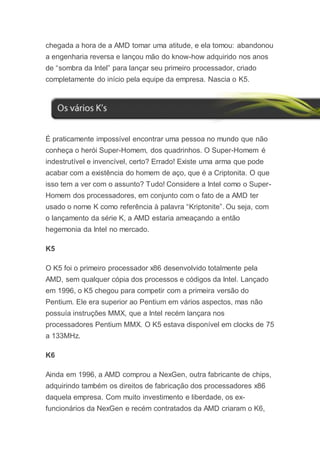 chegada a hora de a AMD tomar uma atitude, e ela tomou: abandonou
a engenharia reversa e lançou mão do know-how adquirido nos anos
de “sombra da Intel” para lançar seu primeiro processador, criado
completamente do início pela equipe da empresa. Nascia o K5.
É praticamente impossível encontrar uma pessoa no mundo que não
conheça o herói Super-Homem, dos quadrinhos. O Super-Homem é
indestrutível e invencível, certo? Errado! Existe uma arma que pode
acabar com a existência do homem de aço, que é a Criptonita. O que
isso tem a ver com o assunto? Tudo! Considere a Intel como o Super-
Homem dos processadores, em conjunto com o fato de a AMD ter
usado o nome K como referência à palavra “Kriptonite”. Ou seja, com
o lançamento da série K, a AMD estaria ameaçando a então
hegemonia da Intel no mercado.
K5
O K5 foi o primeiro processador x86 desenvolvido totalmente pela
AMD, sem qualquer cópia dos processos e códigos da Intel. Lançado
em 1996, o K5 chegou para competir com a primeira versão do
Pentium. Ele era superior ao Pentium em vários aspectos, mas não
possuía instruções MMX, que a Intel recém lançara nos
processadores Pentium MMX. O K5 estava disponível em clocks de 75
a 133MHz.
K6
Ainda em 1996, a AMD comprou a NexGen, outra fabricante de chips,
adquirindo também os direitos de fabricação dos processadores x86
daquela empresa. Com muito investimento e liberdade, os ex-
funcionários da NexGen e recém contratados da AMD criaram o K6,
 
