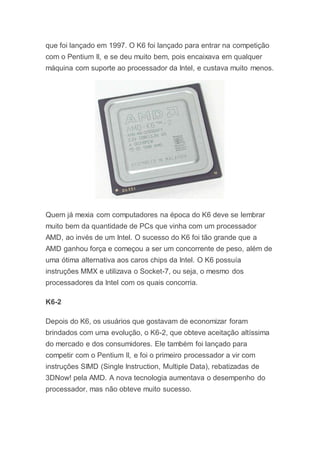 que foi lançado em 1997. O K6 foi lançado para entrar na competição
com o Pentium II, e se deu muito bem, pois encaixava em qualquer
máquina com suporte ao processador da Intel, e custava muito menos.
Quem já mexia com computadores na época do K6 deve se lembrar
muito bem da quantidade de PCs que vinha com um processador
AMD, ao invés de um Intel. O sucesso do K6 foi tão grande que a
AMD ganhou força e começou a ser um concorrente de peso, além de
uma ótima alternativa aos caros chips da Intel. O K6 possuía
instruções MMX e utilizava o Socket-7, ou seja, o mesmo dos
processadores da Intel com os quais concorria.
K6-2
Depois do K6, os usuários que gostavam de economizar foram
brindados com uma evolução, o K6-2, que obteve aceitação altíssima
do mercado e dos consumidores. Ele também foi lançado para
competir com o Pentium II, e foi o primeiro processador a vir com
instruções SIMD (Single Instruction, Multiple Data), rebatizadas de
3DNow! pela AMD. A nova tecnologia aumentava o desempenho do
processador, mas não obteve muito sucesso.
 