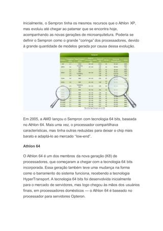 Inicialmente, o Sempron tinha os mesmos recursos que o Athlon XP,
mas evoluiu até chegar ao patamar que se encontra hoje,
acompanhando as novas gerações de microarquitetura. Poderia se
definir o Sempron como o grande “coringa” dos processadores, devido
à grande quantidade de modelos gerada por causa dessa evolução.
Em 2005, a AMD lançou o Sempron com tecnologia 64 bits, baseada
no Athlon 64. Mais uma vez, o processador compartilhava
características, mas tinha outras reduzidas para deixar o chip mais
barato e adaptá-lo ao mercado “low-end”.
Athlon 64
O Athlon 64 é um dos membros da nova geração (K8) de
processadores, que começaram a chegar com a tecnologia 64 bits
incorporada. Essa geração também teve uma mudança na forma
como o barramento do sistema funciona, recebendo a tecnologia
HyperTransport. A tecnologia 64 bits foi desenvolvida inicialmente
para o mercado de servidores, mas logo chegou às mãos dos usuários
finais, em processadores domésticos — o Athlon 64 é baseado no
processador para servidores Opteron.
 