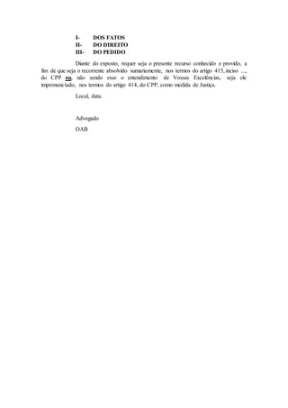 I- DOS FATOS
II- DO DIREITO
III- DO PEDIDO
Diante do exposto, requer seja o presente recurso conhecido e provido, a
fim de que seja o recorrente absolvido sumariamente, nos termos do artigo 415, inciso ...,
do CPP ou, não sendo esse o entendimento de Vossas Excelências, seja ele
impronunciado, nos termos do artigo 414, do CPP, como medida de Justiça.
Local, data.
Advogado
OAB
 