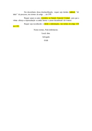 Em decorrência dessa desclassificação, requer seja declara nulidade “ab
initio” do processo, nos termos do artigo ... do CPP.
Requer sejam os autos remetidos ao Juizado Especial Criminal, para que a
vítima ofereça a representação se ainda houver o prazo decadencial de 6 meses.
Requer seja reconhecido o direito a indenização, nos termos do artigo 630
do CPP.
Nestes termos, Pede deferimento.
Local, data.
Advogado
OAB
 