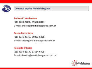 Contatos equipe MultipluSeguros:Contatos equipe MultipluSeguros:
Andrea C. Verderamo
(11) 3238-2209 / 99568-0813
E-mail: andrea@multipluseguros.com.br
Cassio Porto Neto
(11) 3071-2771 / 99293-5306
E-mail: cassio@multipluseguros.com.br
Reinaldo D’Errico
(11) 3238-2213 / 97154-6305
E-mail: derrico@multipluseguros.com.br
 